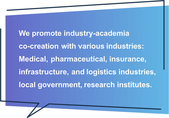 We promote industry-academia co-creation with various industries: Medical, pharmaceutical, insurance, infrastructure, and logistics industries, local government, research institutes.